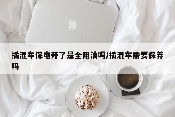插混车保电开了是全用油吗/插混车需要保养吗