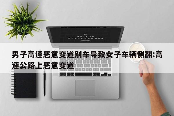 男子高速恶意变道别车导致女子车辆侧翻:高速公路上恶意变道