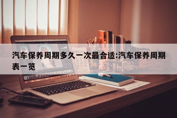 汽车保养周期多久一次最合适:汽车保养周期表一览