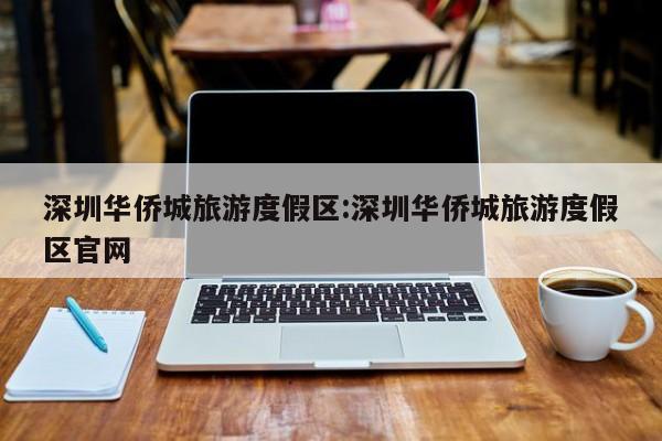 深圳华侨城旅游度假区:深圳华侨城旅游度假区官网