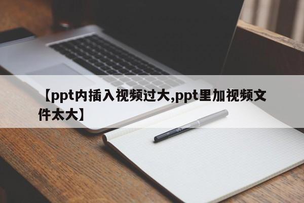 【ppt内插入视频过大,ppt里加视频文件太大】