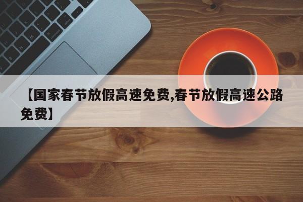 【国家春节放假高速免费,春节放假高速公路免费】