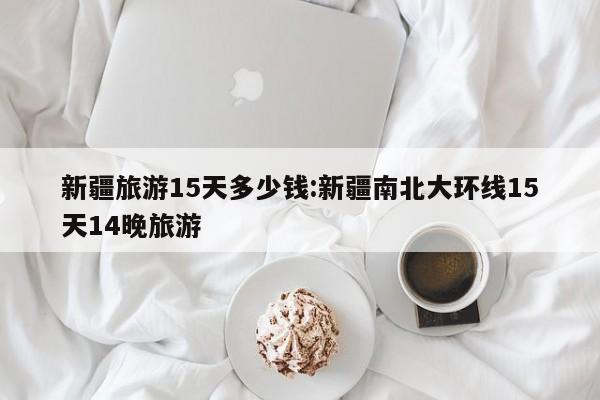 新疆旅游15天多少钱:新疆南北大环线15天14晚旅游