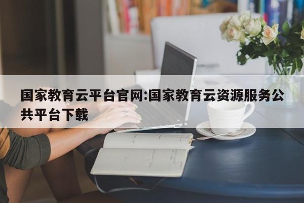 国家教育云平台官网:国家教育云资源服务公共平台下载