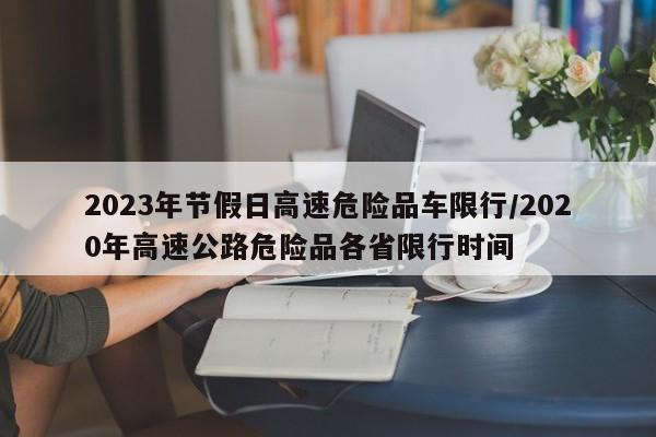 2023年节假日高速危险品车限行/2020年高速公路危险品各省限行时间