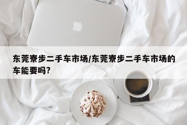 东莞寮步二手车市场/东莞寮步二手车市场的车能要吗?