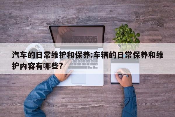 汽车的日常维护和保养:车辆的日常保养和维护内容有哪些?