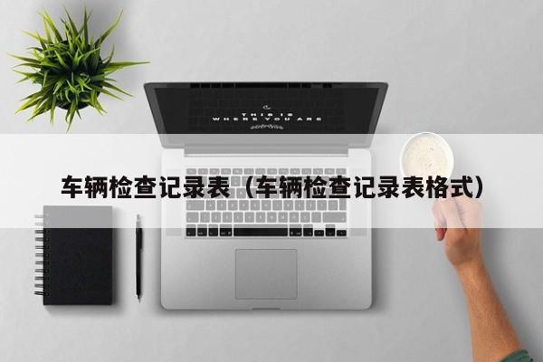 车辆检查记录表(车辆检查记录表格式)