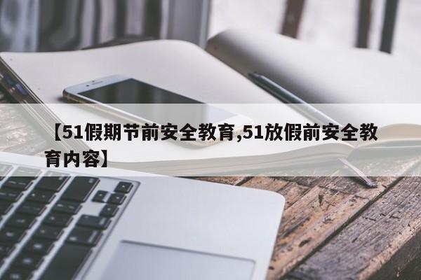 【51假期节前安全教育,51放假前安全教育内容】