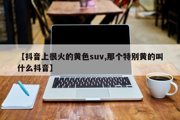 【抖音上很火的黄色suv,那个特别黄的叫什么抖音】