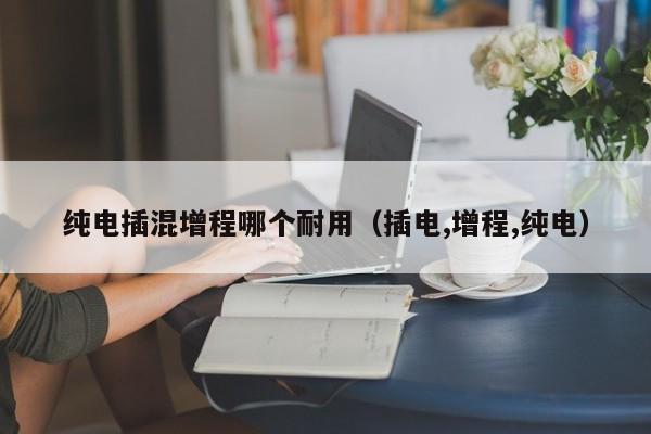 纯电插混增程哪个耐用(插电,增程,纯电)