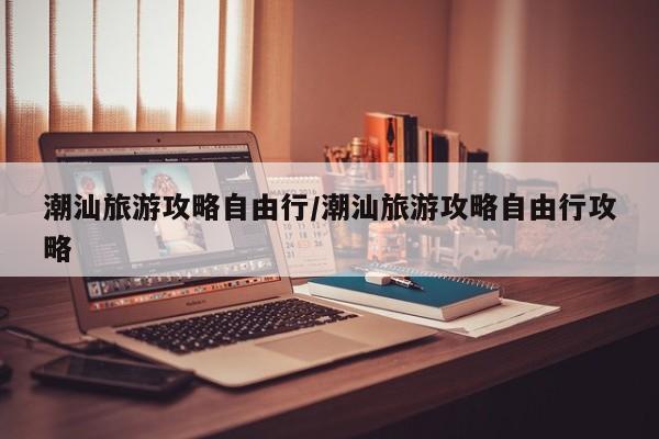 潮汕旅游攻略自由行/潮汕旅游攻略自由行攻略