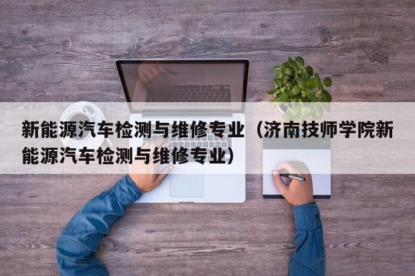 新能源汽车检测与维修专业(济南技师学院新能源汽车检测与维修专业)