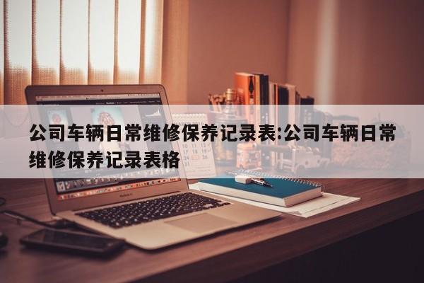 公司车辆日常维修保养记录表:公司车辆日常维修保养记录表格