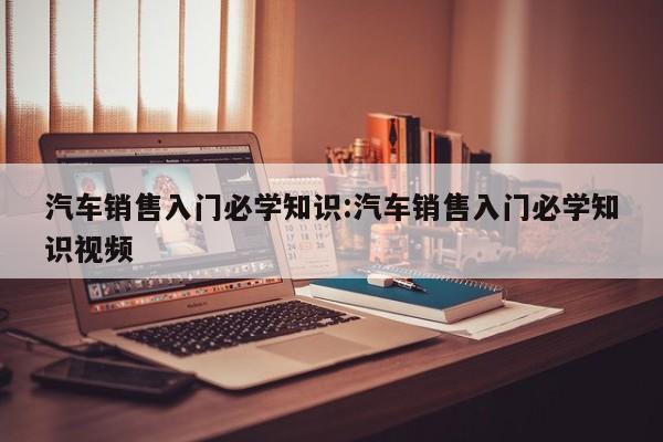 汽车销售入门必学知识:汽车销售入门必学知识视频