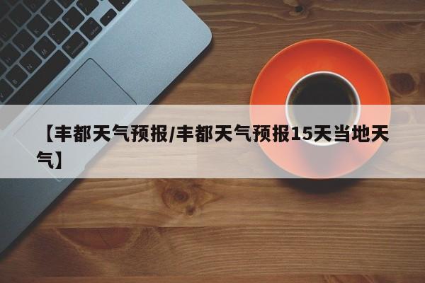 【丰都天气预报/丰都天气预报15天当地天气】