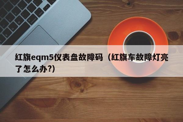 红旗eqm5仪表盘故障码(红旗车故障灯亮了怎么办?)