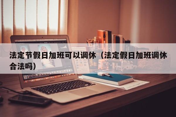 法定节假日加班可以调休(法定假日加班调休合法吗)