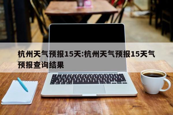 杭州天气预报15天:杭州天气预报15天气预报查询结果