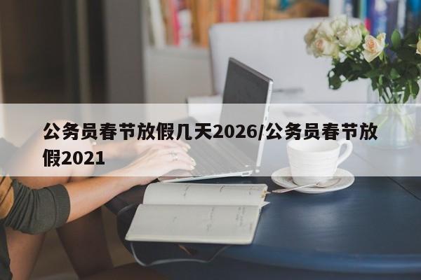 公务员春节放假几天2026/公务员春节放假2021