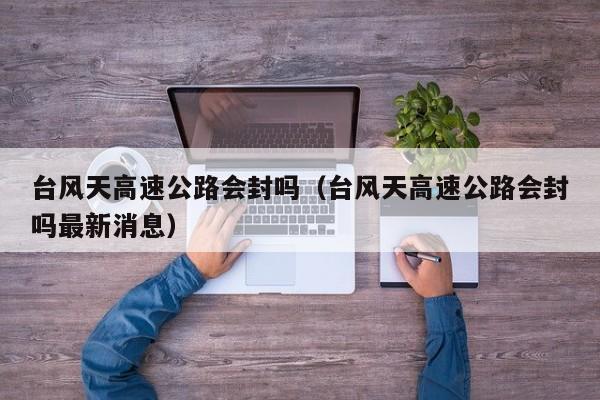 台风天高速公路会封吗(台风天高速公路会封吗最新消息)