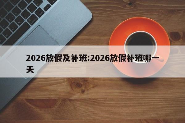 2026放假及补班:2026放假补班哪一天