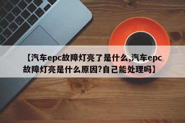 【汽车epc故障灯亮了是什么,汽车epc故障灯亮是什么原因?自己能处理吗】