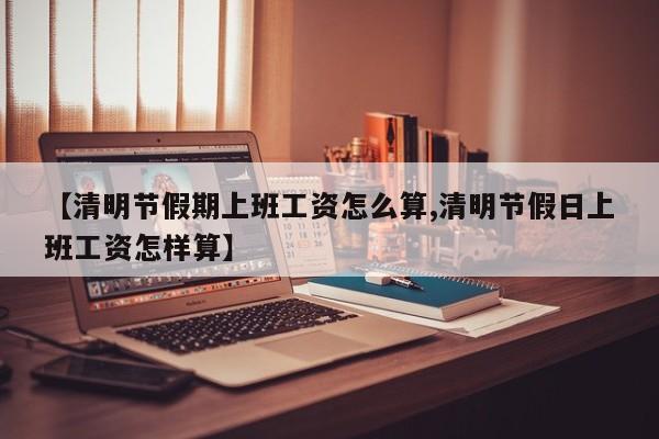 【清明节假期上班工资怎么算,清明节假日上班工资怎样算】