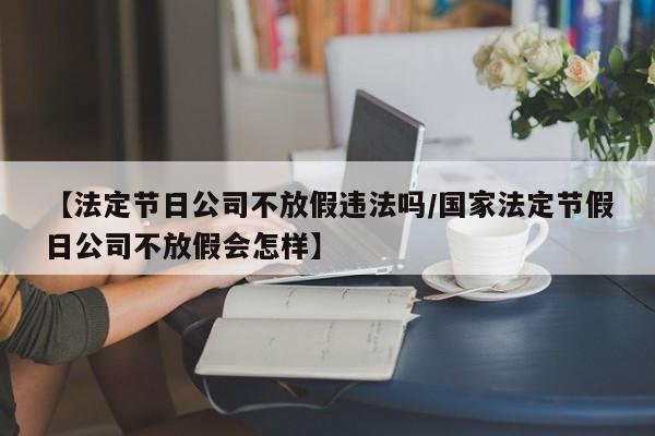 【法定节日公司不放假违法吗/国家法定节假日公司不放假会怎样】