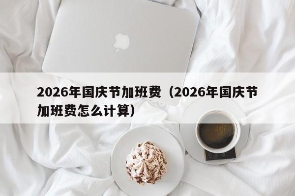 2026年国庆节加班费(2026年国庆节加班费怎么计算)