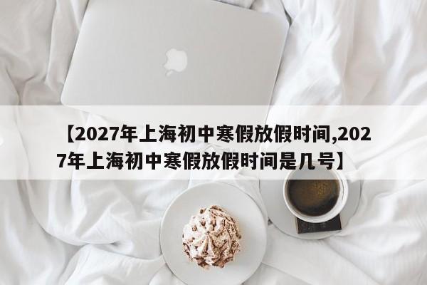 【2027年上海初中寒假放假时间,2027年上海初中寒假放假时间是几号】
