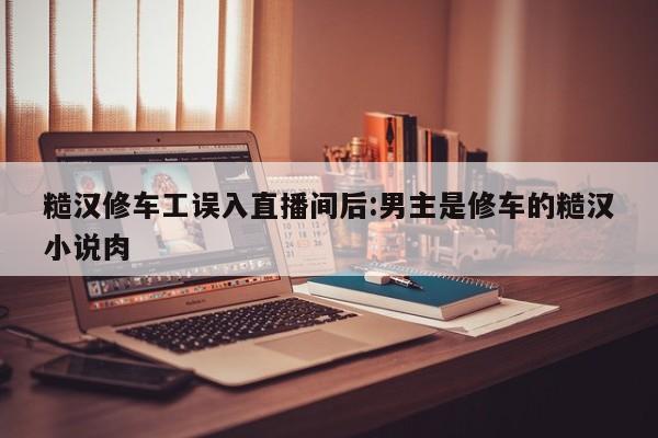 糙汉修车工误入直播间后:男主是修车的糙汉小说肉