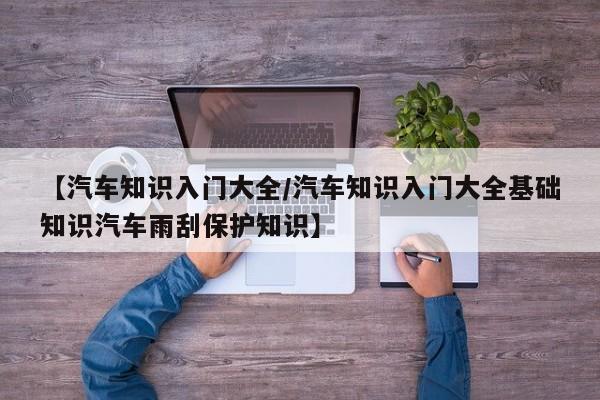 【汽车知识入门大全/汽车知识入门大全基础知识汽车雨刮保护知识】
