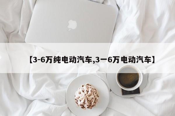 【3-6万纯电动汽车,3一6万电动汽车】