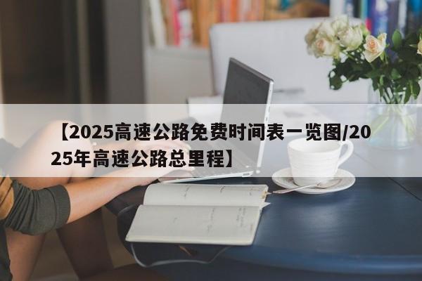 【2025高速公路免费时间表一览图/2025年高速公路总里程】