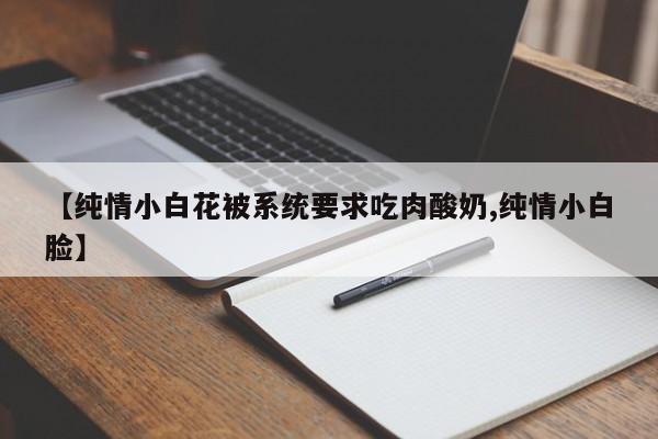 【纯情小白花被系统要求吃肉酸奶,纯情小白脸】