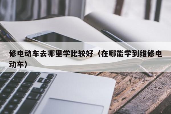 修电动车去哪里学比较好(在哪能学到维修电动车)