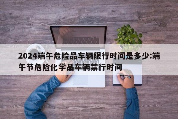 2024端午危险品车辆限行时间是多少:端午节危险化学品车辆禁行时间