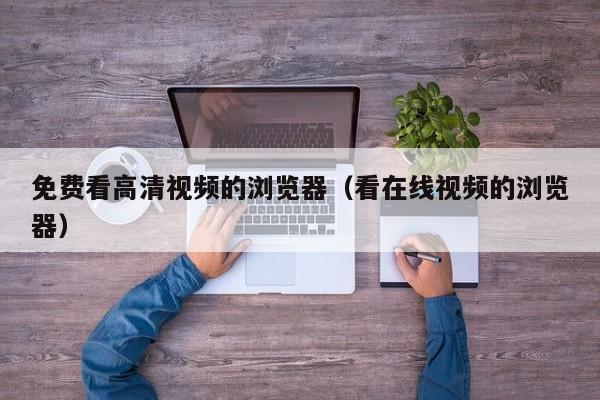 免费看高清视频的浏览器(看在线视频的浏览器)
