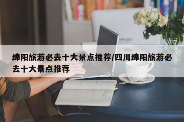 绵阳旅游必去十大景点推荐/四川绵阳旅游必去十大景点推荐