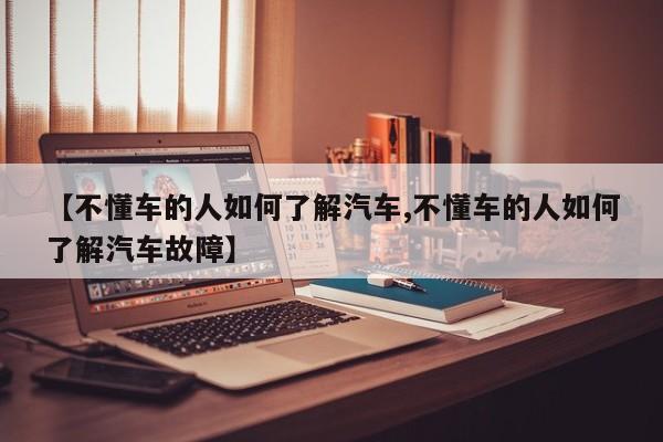 【不懂车的人如何了解汽车,不懂车的人如何了解汽车故障】