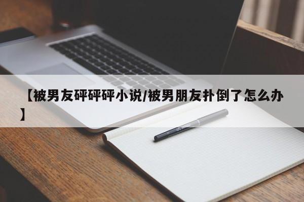 【被男友砰砰砰小说/被男朋友扑倒了怎么办】