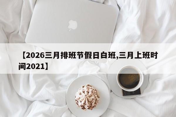 【2026三月排班节假日白班,三月上班时间2021】