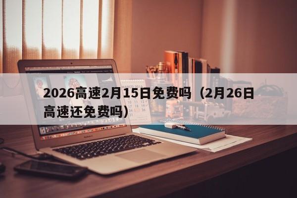 2026高速2月15日免费吗(2月26日高速还免费吗)