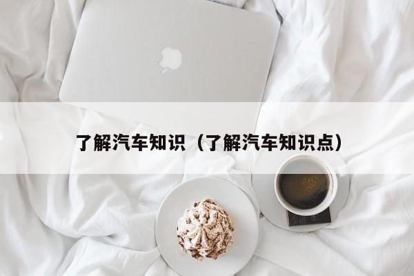 了解汽车知识(了解汽车知识点)