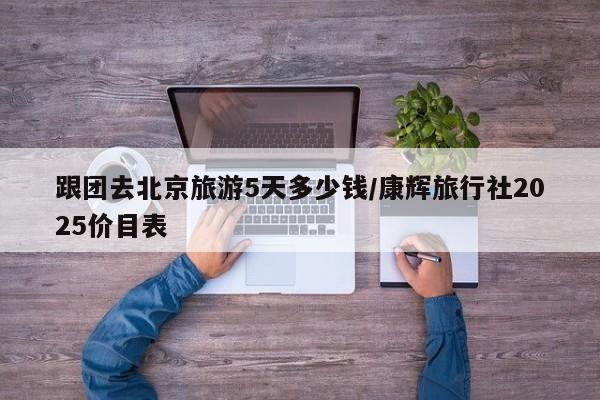 跟团去北京旅游5天多少钱/康辉旅行社2025价目表