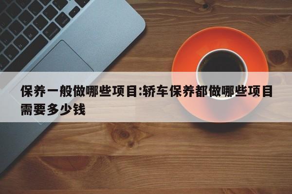 保养一般做哪些项目:轿车保养都做哪些项目需要多少钱
