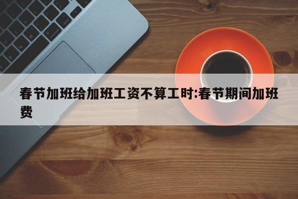 春节加班给加班工资不算工时:春节期间加班费