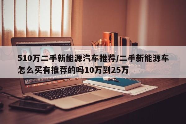 510万二手新能源汽车推荐/二手新能源车怎么买有推荐的吗10万到25万