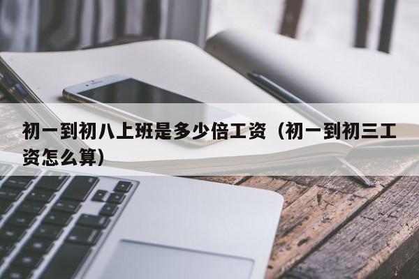 初一到初八上班是多少倍工资(初一到初三工资怎么算)